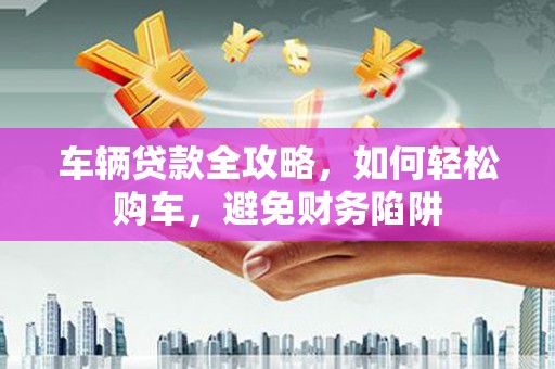 宁海车辆贷款全攻略，如何轻松购车，避免财务陷阱